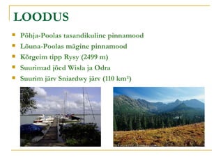 LOODUS Põhja-Poolas tasandikuline pinnamood Lõuna-Poolas mägine pinnamood Kõrgeim tipp Rysy (2499 m) Suurimad jõed Wisla ja Odra Suurim järv Sniardwy järv (110 km²) 