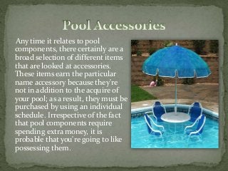 Any time it relates to pool
components, there certainly are a
broad selection of different items
that are looked at accessories.
These items earn the particular
name accessory because they're
not in addition to the acquire of
your pool; as a result, they must be
purchased by using an individual
schedule. Irrespective of the fact
that pool components require
spending extra money, it is
probable that you're going to like
possessing them.
 