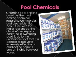 Children's pool chlorine
could be the most
desired chemical
regarding commercial
and also residential
pools. One with the
major reasons behind
chlorine's widespread
easily use in swimming
pools is du to the
undeniable fact that it is
possible to use yet is
extremely effective at
eradicating harmful
contaminants from your
water.
 