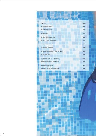 114
Page
1- POOL CLEANERS
2- LEAF SKIMMERS
3- BRUSHES
4- SELF FLOATING HOSE
5- TELESCOPIC HANDLES
6- THERMOMETERS
7- MAINTENANCE KIT
8- SEMI AUTOMATIC POOL CLEANER
9- QUICK' VAC
10- BATTISTA POOL CLEANERS
11- DOLPHIN POOL CLEANERS
12- AQUA CHRONO
13- HIGH PRESSURE WASHERS
116
117
118
119
119
120
120
121
121
122
123
124
125
 