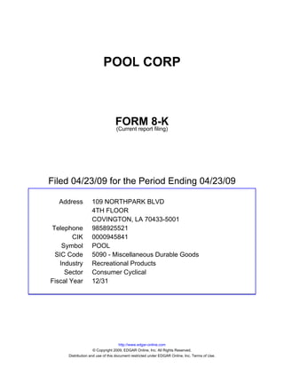 POOL CORP



                                 FORM 8-K
                                 (Current report filing)




Filed 04/23/09 for the Period Ending 04/23/09

  Address          109 NORTHPARK BLVD
                   4TH FLOOR
                   COVINGTON, LA 70433-5001
Telephone          9858925521
        CIK        0000945841
    Symbol         POOL
 SIC Code          5090 - Miscellaneous Durable Goods
   Industry        Recreational Products
     Sector        Consumer Cyclical
Fiscal Year        12/31




                                     http://www.edgar-online.com
                     © Copyright 2009, EDGAR Online, Inc. All Rights Reserved.
      Distribution and use of this document restricted under EDGAR Online, Inc. Terms of Use.
 