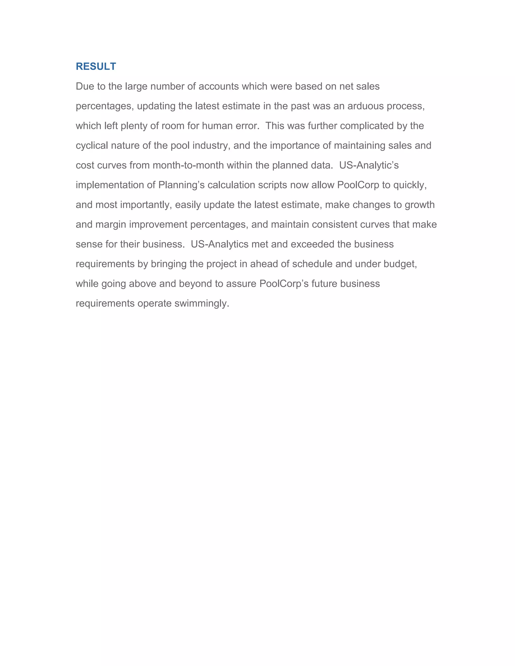 RESULT
Due to the large number of accounts which were based on net sales
percentages, updating the latest estimate in the past was an arduous process,
which left plenty of room for human error. This was further complicated by the
cyclical nature of the pool industry, and the importance of maintaining sales and
cost curves from month-to-month within the planned data. US-Analytic’s
implementation of Planning’s calculation scripts now allow PoolCorp to quickly,
and most importantly, easily update the latest estimate, make changes to growth
and margin improvement percentages, and maintain consistent curves that make
sense for their business. US-Analytics met and exceeded the business
requirements by bringing the project in ahead of schedule and under budget,
while going above and beyond to assure PoolCorp’s future business
requirements operate swimmingly.
 