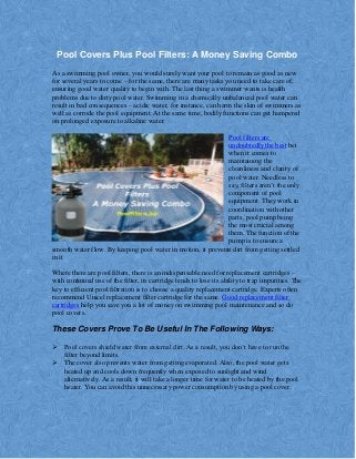 Pool Covers Plus Pool Filters: A Money Saving Combo
As a swimming pool owner, you would surely want your pool to remain as good as new
for several years to come – for the same, there are many tasks you need to take care of,
ensuring good water quality to begin with. The last thing a swimmer wants is health
problems due to dirty pool water. Swimming in a chemically unbalanced pool water can
result in bad consequences – acidic water, for instance, can harm the skin of swimmers as
well as corrode the pool equipment. At the same time, bodily functions can get hampered
on prolonged exposure to alkaline water.
Pool filters are
undoubtedly the best bet
when it comes to
maintaining the
cleanliness and clarity of
pool water. Needless to
say, filters aren’t the only
component of pool
equipment. They work in
coordination with other
parts, pool pump being
the most crucial among
them. The function of the
pump is to ensure a
smooth water flow. By keeping pool water in motion, it prevents dirt from getting settled
in it.
Where there are pool filters, there is an indispensable need for replacement cartridges –
with continued use of the filter, its cartridge tends to lose its ability to trap impurities. The
key to efficient pool filtration is to choose a quality replacement cartridge. Experts often
recommend Unicel replacement filter cartridge for the same. Good replacement filter
cartridges help you save you a lot of money on swimming pool maintenance and so do
pool covers.
These Covers Prove To Be Useful In The Following Ways:
 Pool covers shield water from external dirt. As a result, you don’t have to run the
filter beyond limits.
 The cover also prevents water from getting evaporated. Also, the pool water gets
heated up and cools down frequently when exposed to sunlight and wind
alternatively. As a result, it will take a longer time for water to be heated by the pool
heater. You can avoid this unnecessary power consumption by using a pool cover.
 