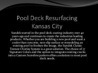 Sundek started in the pool deck coating industry over 40
years ago and continues to create the industries leading
products. Whether you are building a new pool and want a
cooler than concrete, non-slip surface or remodeling an
existing pool to freshen the image, the Sundek Classic
Texture Overlay System is a great solution. The choice of 17
Signature Colors and the option to integrate existing cracks
into a Custom Scoreline pattern offers a solution to most pool
deck needs.
 