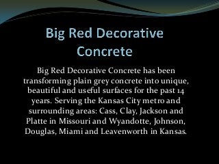 Big Red Decorative Concrete has been
transforming plain grey concrete into unique,
beautiful and useful surfaces for the past 14
years. Serving the Kansas City metro and
surrounding areas: Cass, Clay, Jackson and
Platte in Missouri and Wyandotte, Johnson,
Douglas, Miami and Leavenworth in Kansas.
 