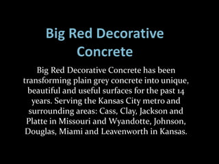 Big Red Decorative Concrete has been
transforming plain grey concrete into unique,
beautiful and useful surfaces for the past 14
years. Serving the Kansas City metro and
surrounding areas: Cass, Clay, Jackson and
Platte in Missouri and Wyandotte, Johnson,
Douglas, Miami and Leavenworth in Kansas.
 