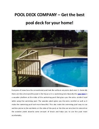 POOL DECK COMPANY – Get the best
pool deck for your home!
Everyone of know how the conventional pool look like without any extra deck over it. Generally
there are tiles all around the pool in the house or in a swimming club. Basically the pool deck is
a wooden platform at the sides of the swimming pool that gives you the extra comfort level
while using the swimming pool. The wooden plank gives you the extra comfort as well as it
make the swimming pool look more beautiful. This also make the swimming pool easy to use
and less prone to the accidents on the sides of the pool, as the tiles are very hard in nature but
the wooden plank absorbs some amount of shock and helps you to use the pool more
comfortably.
 