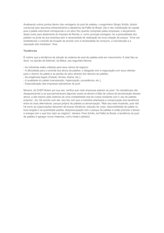 Analisando outros pontos dentro das vantagens do pool de paletes, o engenheiro Sérgio Schilis, diretor
comercial para assuntos extraordinários e aleatórios da Pallet do Brasil, cita a não mobilização do capital,
pois o palete retornável corresponde a um ativo fixo quando comprado pelas empresas; o lançamento
deste custo para abatimento do Imposto de Renda; e, como principal vantagem, ter a pontualidade dos
paletes na porta da sua empresa sem a necessidade de realização de nova cotação de preços. “Uma vez
estabelecido o contrato de locação de acordo com a necessidade de consumo, a manutenção e a
reposição são imediatas”, frisa.
Tendências
É notório que a tendência da adoção do sistema de pool de paletes está em crescimento. E este fato se
deve, na opinião de Zelenski, da Matra, aos seguintes fatores:
- As indústrias estão voltadas para seus ramos de negócio;
- A dificuldade para o controle dos ativos de paletes, o desgaste com a negociação com seus clientes
para o retorno do palete e as perdas do ativo através dos desvios de paletes;
- As exigências legais (Cetesb, Anvisa, Ibama, etc.);
- A qualidade do palete (manutenção, higienização, procedência, etc.);
- Especialização das empresas operadoras de pool.
Moreira, da CHEP Brasil, por sua vez, verifica que mais empresas aderem ao pool. “As resistências vão
desaparecendo e as que permanecem algumas vezes se devem à falta de cultura da terceirização desses
ativos, e até mesmo pela carência de uma contabilidade real de custos existente com o uso de paletes
próprios”, diz. De acordo com ele, isso fez com que a indústria retardasse a comprovação dos benefícios
entre as duas alternativas: parque próprio de paletes ou terceirização. “Mas isso está mudando, pois não
há como as organizações deixarem de buscar eficiência, redução de custo, disponibilidade de palete na
hora exigida e na quantidade pedida, despreocupação com o parque de paletes e então priorizar o tempo
e energia com o que traz valor ao negócio”, declara. Para Schilis, da Pallet do Brasil, a tendência do pool
de paletes é agregar novos materiais, como metal e plástico.
 