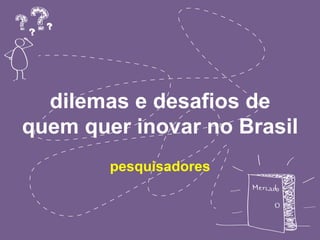 dilemas e desafios de 
quem quer inovar no Brasil 
pesquisadores 
 