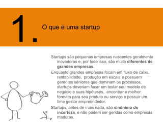 Startups são pequenas empresas nascentes geralmente 
inovadoras e, por tudo isso, são muito diferentes de 
grandes empresas. 
Enquanto grandes empresas focam em fluxo de caixa, 
rentabilidade, produção em escala e possuem 
gerentes sêniores que dominam os processos, 
startups deveriam focar em testar seu modelo de 
negócio e suas hipóteses, encontrar o melhor 
formato para seu produto ou serviço e possuir um 
time gestor empreendedor. 
Startups, antes de mais nada, são sinônimo de 
incerteza, e não podem ser geridas como empresas 
maduras. 
1. O q 
ue é uma startup 
 