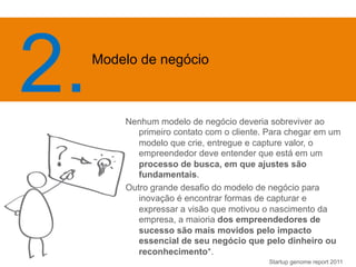 Nenhum modelo de negócio deveria sobreviver ao 
primeiro contato com o cliente. Para chegar em um 
modelo que crie, entregue e capture valor, o 
empreendedor deve entender que está em um 
processo de busca, em que ajustes são 
fundamentais. 
Outro grande desafio do modelo de negócio para 
inovação é encontrar formas de capturar e 
expressar a visão que motivou o nascimento da 
empresa, a maioria dos empreendedores de 
sucesso são mais movidos pelo impacto 
essencial de seu negócio que pelo dinheiro ou 
reconhecimento*. 
Startup genome report 2011 
2. Mo 
delo de negócio 
 