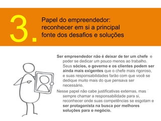 Papel do empreendedor: 
reconhecer em si a principal 
fonte dos desafios e soluções 3. 
Ser empreendedor não é deixar de ter um chefe e 
poder se dedicar um pouco menos ao trabalho. 
Seus sócios, o governo e os clientes podem ser 
ainda mais exigentes que o chefe mais rigoroso, 
e suas responsabilidades farão com que você se 
dedique muito mais do que pensava ser 
necessário. 
Nesse papel não cabe justificativas externas, mas 
sempre chamar a responsabilidade para si, 
reconhecer onde suas competências se esgotam e 
ser protagonista na busca por melhores 
soluções para o negócio. 
 
