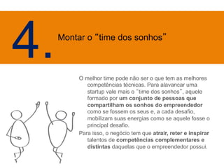 O melhor time pode não ser o que tem as melhores 
competências técnicas. Para alavancar uma 
startup vale mais o “time dos sonhos”, aquele 
formado por um conjunto de pessoas que 
compartilham os sonhos do empreendedor 
como se fossem os seus e, a cada desafio, 
mobilizam suas energias como se aquele fosse o 
principal desafio. 
Para isso, o negócio tem que atrair, reter e inspirar 
talentos de competências complementares e 
distintas daquelas que o empreendedor possui. 
4. Mo 
ntar o “time dos sonhos” 
 