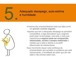 A maioria dos empreendedores trata sua idéia como 
um grande e pronto segredo. 
Aqueles que tem o adequado desapego se permitem 
compartilhar, e logo descobrem que o segredo 
pode estar na tecnologia, mas todo o resto que 
caracteriza o negócio pode ser enriquecido, 
reformulado, revisto e sempre melhorado a 
medida que a idéia é aberta a um perfil 
diferenciado de interlocutores. 
Esse movimento requer auto-confiança do 
empreendedor que acredita no problema que está 
solucionando, e humildade de saber que ele não 
sabe e não precisa saber tudo. 
5. 
Adequado desapego, auto-estima 
e humildade 
 