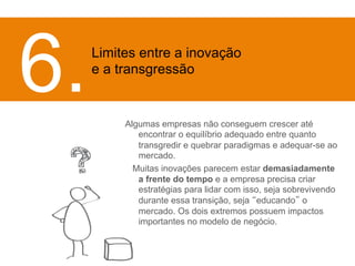 Algumas empresas não conseguem crescer até 
encontrar o equilíbrio adequado entre quanto 
transgredir e quebrar paradigmas e adequar-se ao 
mercado. 
MMuitas inovações parecem estar demasiadamente 
a frente do tempo e a empresa precisa criar 
estratégias para lidar com isso, seja sobrevivendo 
durante essa transição, seja “educando” o 
mercado. Os dois extremos possuem impactos 
importantes no modelo de negócio. 
6. 
Limites entre a inovação 
e a transgressão 
 