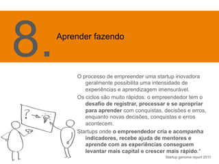 O processo de empreender uma startup inovadora 
geralmente possibilita uma intensidade de 
experiências e aprendizagem imensurável. 
Os ciclos são muito rápidos: o empreendedor tem o 
desafio de registrar, processar e se apropriar 
para aprender com conquistas, decisões e erros, 
enquanto novas decisões, conquistas e erros 
acontecem. 
Startups onde o empreendedor cria e acompanha 
indicadores, recebe ajuda de mentores e 
aprende com as experiências conseguem 
levantar mais capital e crescer mais rápido.* 
Startup genome report 2011 
8. Apr 
ender fazendo 
 