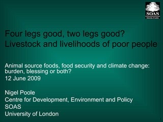 Four legs good, two legs good? Livestock and livelihoods of poor people Animal source foods, food security and climate change: burden, blessing or both?  12 June 2009 Nigel Poole Centre for Development, Environment and Policy SOAS University of London 