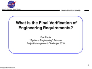 John F. Kennedy Space Center
                                                               LAUNCH SERVICES PROGRAM




                       What is the Final Verification of
                        Engineering Requirements?

                                             Eric Poole
                                    “Systems Engineering” Session
                                 Project Management Challenge 2010




                                                                                         1
Used with Permission
 