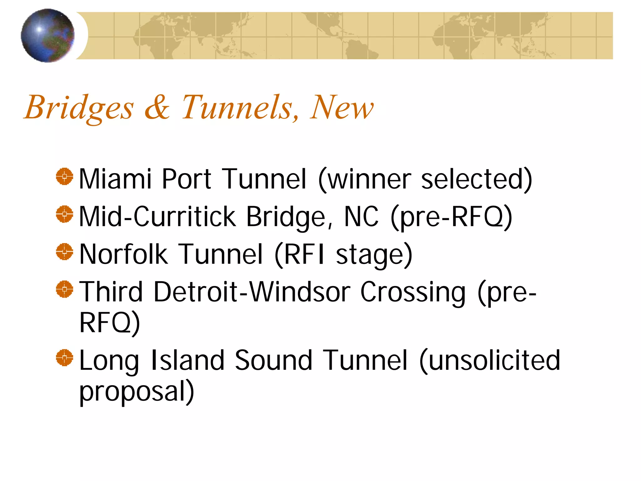 Bridges & Tunnels, New
   Miami Port Tunnel (winner selected)
   Mid-Curritick Bridge, NC (pre-RFQ)
   Norfolk Tunnel (RFI stage)
   Third Detroit-Windsor Crossing (pre-
   RFQ)
   Long Island Sound Tunnel (unsolicited
   proposal)
 