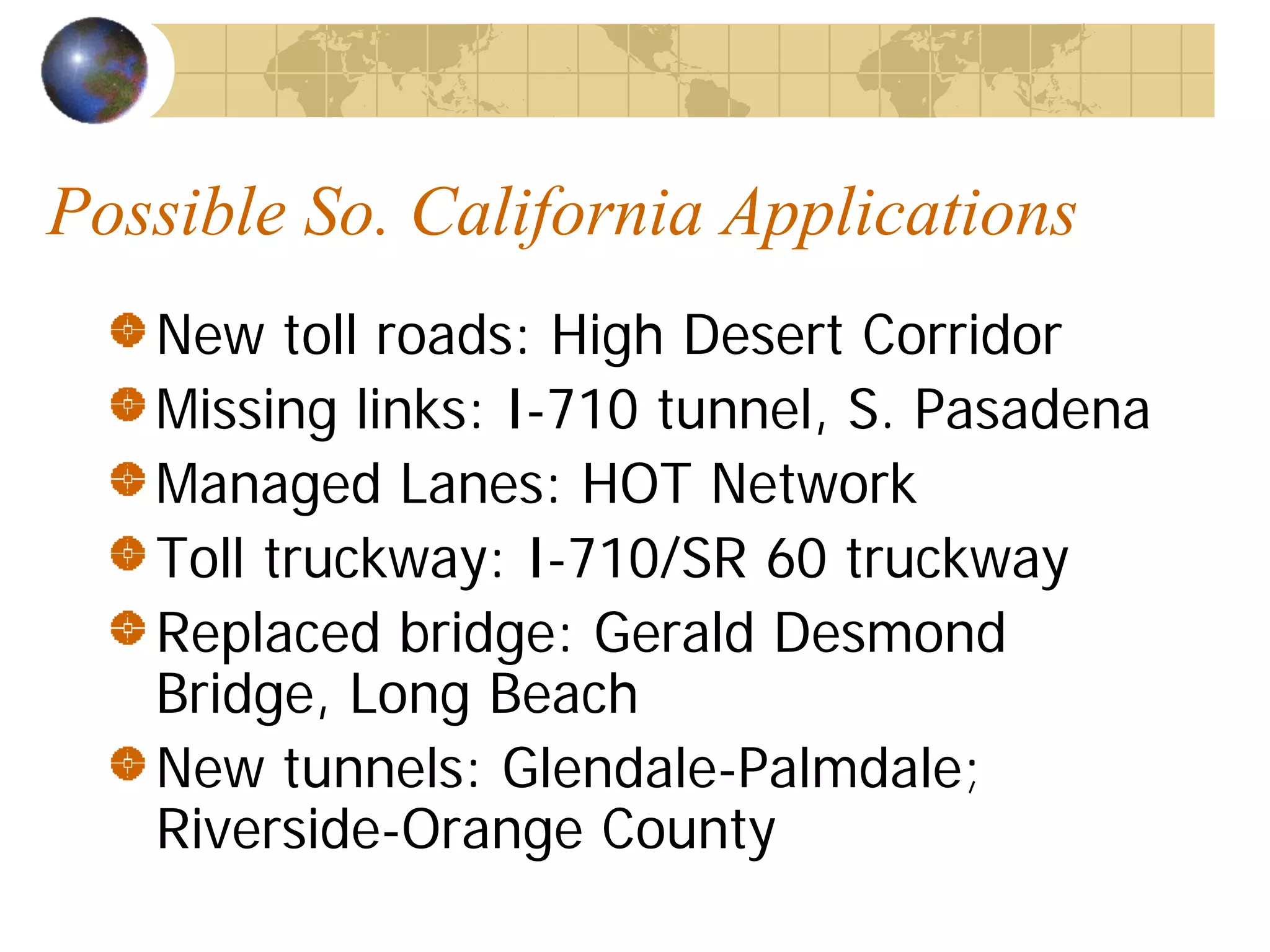 Possible So. California Applications
   New toll roads: High Desert Corridor
   Missing links: I-710 tunnel, S. Pasadena
   Managed Lanes: HOT Network
   Toll truckway: I-710/SR 60 truckway
   Replaced bridge: Gerald Desmond
   Bridge, Long Beach
   New tunnels: Glendale-Palmdale;
   Riverside-Orange County
 
