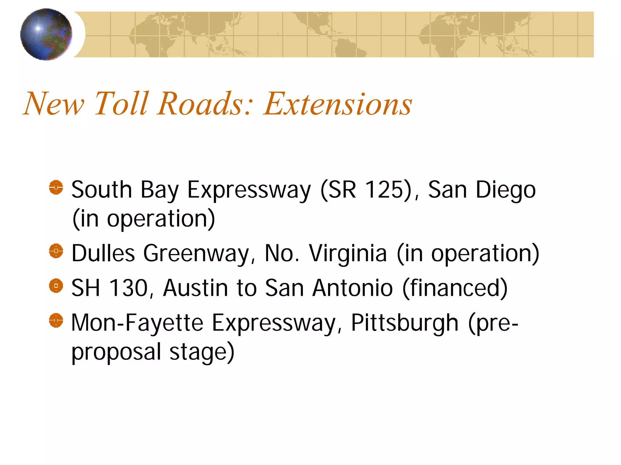 New Toll Roads: Extensions

   South Bay Expressway (SR 125), San Diego
   (in operation)
   Dulles Greenway, No. Virginia (in operation)
   SH 130, Austin to San Antonio (financed)
   Mon-Fayette Expressway, Pittsburgh (pre-
   proposal stage)
 