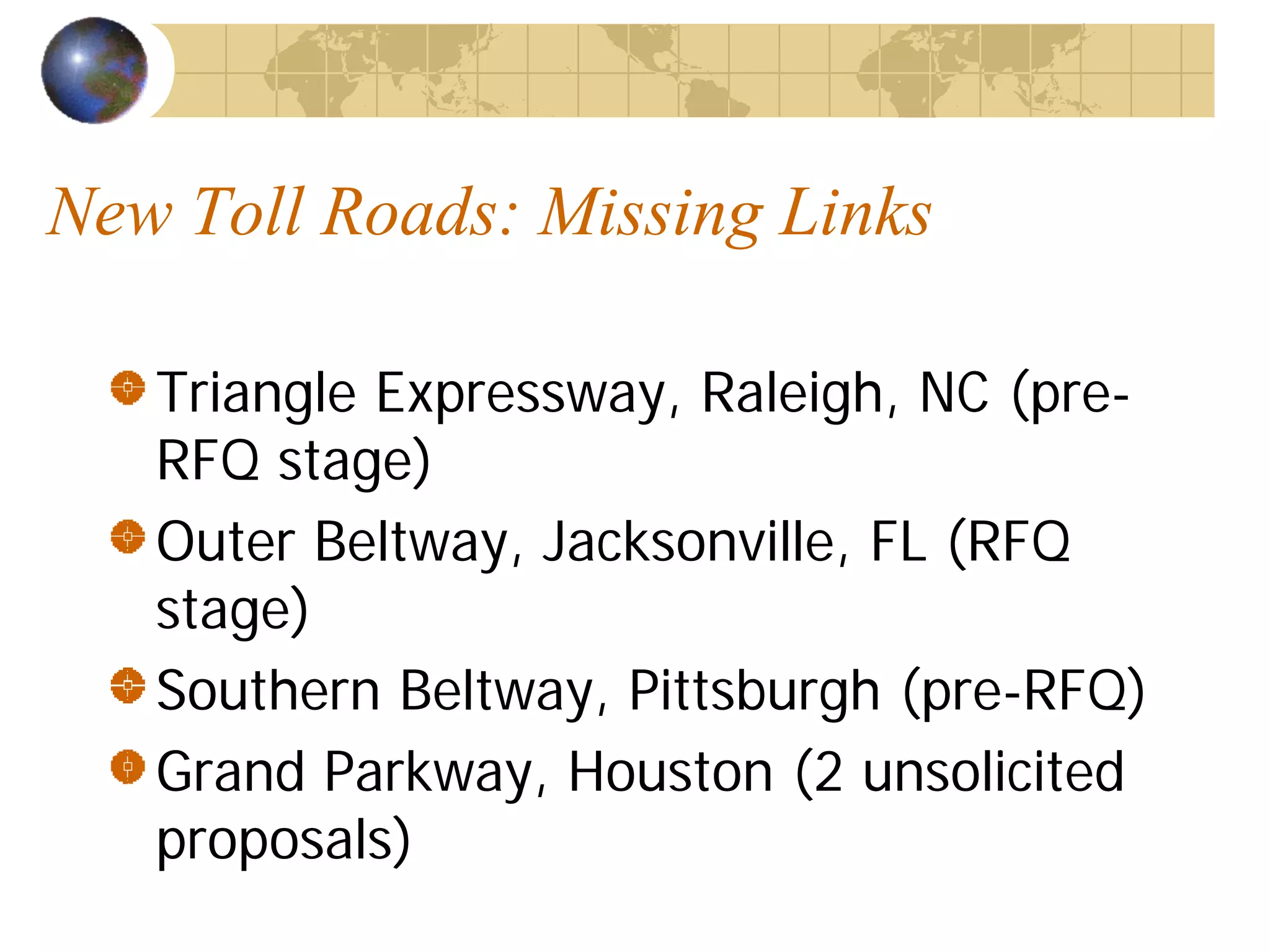 New Toll Roads: Missing Links

   Triangle Expressway, Raleigh, NC (pre-
   RFQ stage)
   Outer Beltway, Jacksonville, FL (RFQ
   stage)
   Southern Beltway, Pittsburgh (pre-RFQ)
   Grand Parkway, Houston (2 unsolicited
   proposals)
 