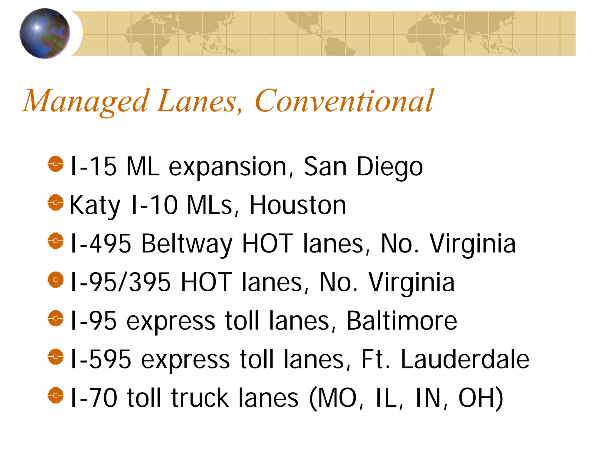 Managed Lanes, Conventional
   I-15 ML expansion, San Diego
   Katy I-10 MLs, Houston
   I-495 Beltway HOT lanes, No. Virginia
   I-95/395 HOT lanes, No. Virginia
   I-95 express toll lanes, Baltimore
   I-595 express toll lanes, Ft. Lauderdale
   I-70 toll truck lanes (MO, IL, IN, OH)
 