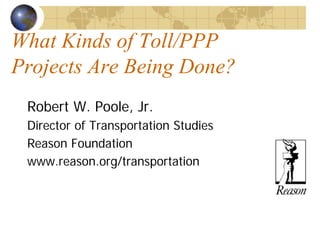 What Kinds of Toll/PPP
Projects Are Being Done?
 Robert W. Poole, Jr.
 Director of Transportation Studies
 Reason Foundation
 www.reason.org/transportation
 
