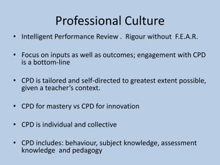 Professional Culture
• Intelligent Performance Review . Rigour without F.E.A.R.
• Focus on inputs as well as outcomes; engagement with CPD
is a bottom-line
• CPD is tailored and self-directed to greatest extent possible,
given a teacher’s context.
• CPD for mastery vs CPD for innovation
• CPD is individual and collective
• CPD includes: behaviour, subject knowledge, assessment
knowledge and pedagogy
 