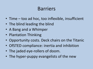 Barriers
• Time – too ad hoc, too inflexible, insufficient
• The blind leading the blind
• A Bang and a Whimper
• Plantation Thinking
• Opportunity costs. Deck chairs on the Titanic
• OfSTED compliance: inertia and inhibition
• The jaded eye-rollers of doom.
• The hyper-puppy evangelists of the new
 