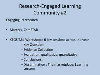 Research-Engaged Learning
Community #2
Engaging IN research
• Masters, CamSTAR
• KEGS T&L Workshops: 6 key sessions across the year
–Key Question
–Evidence Collection
–Evaluation: qualitative; quantitative
–Conclusions
–Dissemination : The marketplace; Learning
Lessons
 