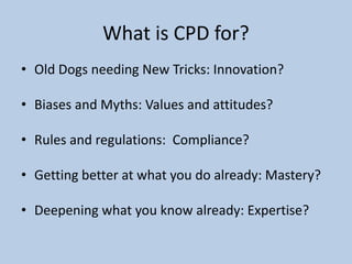 What is CPD for?
• Old Dogs needing New Tricks: Innovation?
• Biases and Myths: Values and attitudes?
• Rules and regulations: Compliance?
• Getting better at what you do already: Mastery?
• Deepening what you know already: Expertise?
 