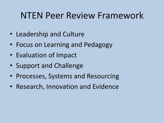 NTEN Peer Review Framework
• Leadership and Culture
• Focus on Learning and Pedagogy
• Evaluation of Impact
• Support and Challenge
• Processes, Systems and Resourcing
• Research, Innovation and Evidence
 
