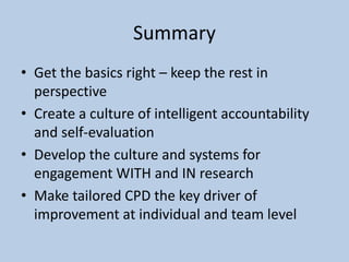 Summary
• Get the basics right – keep the rest in
perspective
• Create a culture of intelligent accountability
and self-evaluation
• Develop the culture and systems for
engagement WITH and IN research
• Make tailored CPD the key driver of
improvement at individual and team level
 
