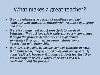 What makes a great teacher?
• they are relentless in pursuit of excellence and their
language with students is infused with this sense of urgency
and drive:
• there is no argument about expected standards of
behaviour. They achieve this in different ways – sometimes
through the gravitas of maturity and experience;
sometimes through amazing warm, interpersonal
interactions with every child
• they have the ability to explain complex concepts in ways
that make sense; they ask good questions and give really
good feedback; however it is done, students feel that they
are learning; they know where they stand and feel
confident about the process
 