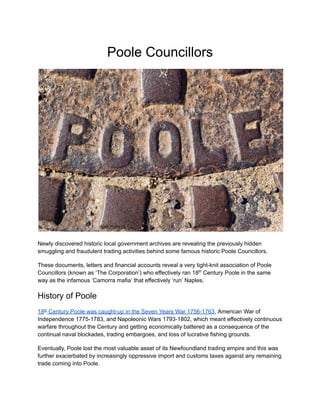 Poole Councillors
Newly discovered historic local government archives are revealing the previously hidden
smuggling and fraudulent trading activities behind some famous historic Poole Councillors.
These documents, letters and financial accounts reveal a very tight-knit association of Poole
Councillors (known as ‘The Corporation’) who effectively ran 18th
Century Poole in the same
way as the infamous ‘Camorra mafia’ that effectively ‘run’ Naples.
History of Poole
18th
Century Poole was caught-up in the Seven Years War 1756-1763, American War of
Independence 1775-1783, and Napoleonic Wars 1793-1802, which meant effectively continuous
warfare throughout the Century and getting economically battered as a consequence of the
continual naval blockades, trading embargoes, and loss of lucrative fishing grounds.
Eventually, Poole lost the most valuable asset of its Newfoundland trading empire and this was
further exacerbated by increasingly oppressive import and customs taxes against any remaining
trade coming into Poole.
 