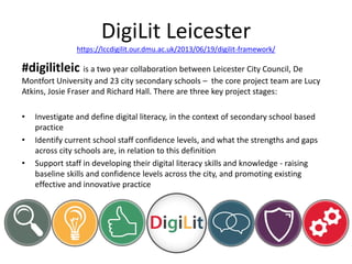 DigiLit Leicester
https://lccdigilit.our.dmu.ac.uk/2013/06/19/digilit-framework/
#digilitleic is a two year collaboration between Leicester City Council, De
Montfort University and 23 city secondary schools – the core project team are Lucy
Atkins, Josie Fraser and Richard Hall. There are three key project stages:
• Investigate and define digital literacy, in the context of secondary school based
practice
• Identify current school staff confidence levels, and what the strengths and gaps
across city schools are, in relation to this definition
• Support staff in developing their digital literacy skills and knowledge - raising
baseline skills and confidence levels across the city, and promoting existing
effective and innovative practice
 
