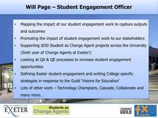 Will Page – Student Engagement Officer
• Mapping the impact of our student engagement work to capture outputs
and outcomes
• Promoting the impact of student engagement work to our stakeholders
• Supporting @50 Student as Change Agent projects across the University
(Sixth year of Change Agents at Exeter!)
• Looking at QA & QE processes to increase student engagement
opportunities
• Defining Exeter student engagement and writing College specific
strategies in response to the Guild ‘Visions for Education’
• Lots of other work – Technology Champions, Cascade, Collaborate and
many more…
 