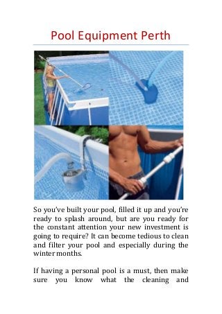 Pool Equipment Perth
So you’ve built your pool, filled it up and you’re
ready to splash around, but are you ready for
the constant attention your new investment is
going to require? It can become tedious to clean
and filter your pool and especially during the
winter months.
If having a personal pool is a must, then make
sure you know what the cleaning and
 