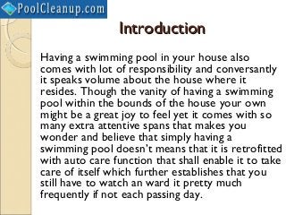 Introduction
Having a swimming pool in your house also
comes with lot of responsibility and conversantly
it speaks volume about the house where it
resides. Though the vanity of having a swimming
pool within the bounds of the house your own
might be a great joy to feel yet it comes with so
many extra attentive spans that makes you
wonder and believe that simply having a
swimming pool doesn’t means that it is retrofitted
with auto care function that shall enable it to take
care of itself which further establishes that you
still have to watch an ward it pretty much
frequently if not each passing day.
 