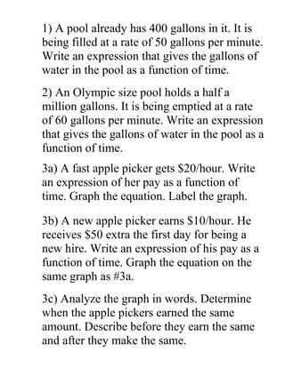 1) A pool already has 400 gallons in it. It is
being filled at a rate of 50 gallons per minute.
Write an expression that gives the gallons of
water in the pool as a function of time.
2) An Olympic size pool holds a half a
million gallons. It is being emptied at a rate
of 60 gallons per minute. Write an expression
that gives the gallons of water in the pool as a
function of time.
3a) A fast apple picker gets $20/hour. Write
an expression of her pay as a function of
time. Graph the equation. Label the graph.
3b) A new apple picker earns $10/hour. He
receives $50 extra the first day for being a
new hire. Write an expression of his pay as a
function of time. Graph the equation on the
same graph as #3a.
3c) Analyze the graph in words. Determine
when the apple pickers earned the same
amount. Describe before they earn the same
and after they make the same.
 