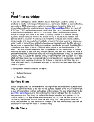 1)
Pool filter cartridge
A pool filter cartridge is a tubular filtration device that may be used in a variety of
products to meet a wide range of filtration needs. Membrane filtration of plasma fraction,
vaccinations, MAB, diagnostics, purified protein solutions, biological fluids, and
preservative-containing solutions is done by pool filter cartridge. Filters are made of
PTFE and CTFE, and the interior designs of in-line filter cartridges guarantee that the
solvent is distributed evenly throughout the screen. Filter cartridges are small and
simple to change, and come in a number of porosity choices to fit different filtering
systems. These filters are intended for a wide variety of industrial pre filtration and
particle retention in water. A cartridge is a device that removes undesirable particles,
contaminants, and chemicals from liquids by encasing them in a housing or casing. As
water, liquid, or solvent flows within the housing and passes through the filter element,
the cartridge is exposed to it. Submicron particles can also be removed. Cartridge filters
outperform sand filters in terms of filtration while costing a fraction of the price of DE
filters. They feature interchangeable filter components that can be replaced in minutes,
removing the need to deal with dirty powders or sand, and they may endure for years if
properly maintained. While their filter parts may require chemicals if they are particularly
unclean, they can usually be cleaned simply by spraying them with a garden hose. Best
of all, cartridge filters may be repaired with minimal downtime by purchasing a second
filter element and swapping it out after the first one is cleaned. A cartridge filter is a
great all-around filter for pool owners who want to maintain their pool water clean and
healthy for years.
Cartridge filters are classified into two types:
 Surface filters and
 Depth filters
Surface filters
Solids and pollutants are prevented from passing through the medium by surface filters.
They are confined outside of the filter media. Surface filtration is the flow of fluid through
a layer of material that restricts particulates on the surface. The size of particles that the
pool filter cartridge prevents from entering the medium is bigger than the medium's
average pore size. Over time, the surface filter becomes caked with particles on the
outside, reducing the flow beyond what is tolerable. At this point, the filter surface must
be cleaned and reused. Surface filters are less costly than other types of filters and
have a shorter shelf life. The mechanical strength of the filter media is reduced (with the
exception of filter medium made of stainless steel).
Depth filters
 