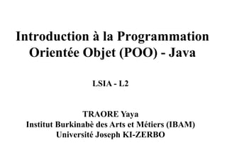 Introduction à la Programmation
Orientée Objet (POO) - Java
LSIA - L2
TRAORE Yaya
Institut Burkinabè des Arts et Métiers (IBAM)
Université Joseph KI-ZERBO
 