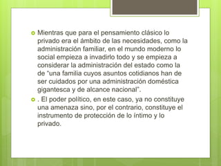  Mientras que para el pensamiento clásico lo
privado era el ámbito de las necesidades, como la
administración familiar, en el mundo moderno lo
social empieza a invadirlo todo y se empieza a
considerar la administración del estado como la
de “una familia cuyos asuntos cotidianos han de
ser cuidados por una administración doméstica
gigantesca y de alcance nacional”.
 . El poder político, en este caso, ya no constituye
una amenaza sino, por el contrario, constituye el
instrumento de protección de lo íntimo y lo
privado.
 