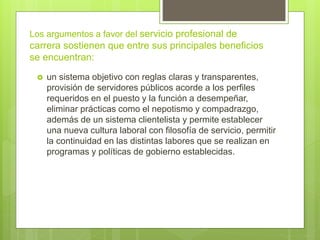Los argumentos a favor del servicio profesional de
carrera sostienen que entre sus principales beneficios
se encuentran:
 un sistema objetivo con reglas claras y transparentes,
provisión de servidores públicos acorde a los perfiles
requeridos en el puesto y la función a desempeñar,
eliminar prácticas como el nepotismo y compadrazgo,
además de un sistema clientelista y permite establecer
una nueva cultura laboral con filosofía de servicio, permitir
la continuidad en las distintas labores que se realizan en
programas y políticas de gobierno establecidas.
 
