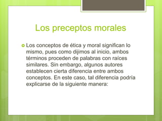 Los preceptos morales
 Los conceptos de ética y moral significan lo
mismo, pues como dijimos al inicio, ambos
términos proceden de palabras con raíces
similares. Sin embargo, algunos autores
establecen cierta diferencia entre ambos
conceptos. En este caso, tal diferencia podría
explicarse de la siguiente manera:
 