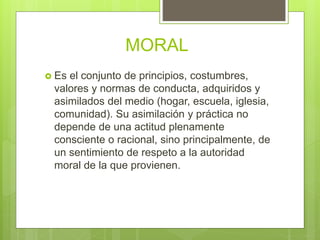 MORAL
 Es el conjunto de principios, costumbres,
valores y normas de conducta, adquiridos y
asimilados del medio (hogar, escuela, iglesia,
comunidad). Su asimilación y práctica no
depende de una actitud plenamente
consciente o racional, sino principalmente, de
un sentimiento de respeto a la autoridad
moral de la que provienen.
 