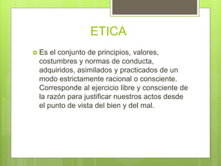ETICA
 Es el conjunto de principios, valores,
costumbres y normas de conducta,
adquiridos, asimilados y practicados de un
modo estrictamente racional o consciente.
Corresponde al ejercicio libre y consciente de
la razón para justificar nuestros actos desde
el punto de vista del bien y del mal.
 
