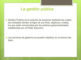 La gestión pública
 Gestión Publica es el conjunto de acciones mediante las cuales
las entidades tienden al logro de sus fines, objetivos y metas,
los que están enmarcados por las políticas gubernamentales
establecidas por el Poder Ejecutivo.
 Las acciones de gobierno se pueden clasificar en al menos tres
tipos:
 