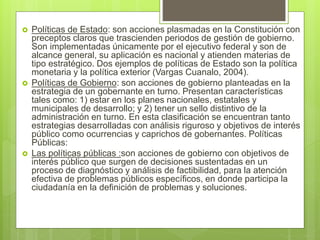  Políticas de Estado: son acciones plasmadas en la Constitución con
preceptos claros que trascienden periodos de gestión de gobierno.
Son implementadas únicamente por el ejecutivo federal y son de
alcance general, su aplicación es nacional y atienden materias de
tipo estratégico. Dos ejemplos de políticas de Estado son la política
monetaria y la política exterior (Vargas Cuanalo, 2004).
 Políticas de Gobierno: son acciones de gobierno planteadas en la
estrategia de un gobernante en turno. Presentan características
tales como: 1) estar en los planes nacionales, estatales y
municipales de desarrollo; y 2) tener un sello distintivo de la
administración en turno. En esta clasificación se encuentran tanto
estrategias desarrolladas con análisis riguroso y objetivos de interés
público como ocurrencias y caprichos de gobernantes. Políticas
Públicas:
 Las políticas públicas :son acciones de gobierno con objetivos de
interés público que surgen de decisiones sustentadas en un
proceso de diagnóstico y análisis de factibilidad, para la atención
efectiva de problemas públicos específicos, en donde participa la
ciudadanía en la definición de problemas y soluciones.
 
